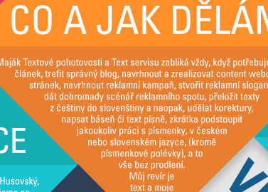 Co a jak dlm - Majk textov pohotovosti a Text servisu zablik vdy, kdy potebujete napsat lnek, trefit sprvn blog, navrhnout a zrealizovat content webovch strnek, navrhnout reklamn kampa, stvoit reklamn slogany, dt domromady scn reklamnho spotu, peloit texty z etiny do sloventiny a naopak, udlat korektury, napsat bse i text psn, zkrtka podstoupit jakoukoliv prci s psmenky, v eskm nebo slovenskm jazyce, (krom psmenkov polvky) a to ve bez prodlen. Mj revr je text a moje rychlost ...